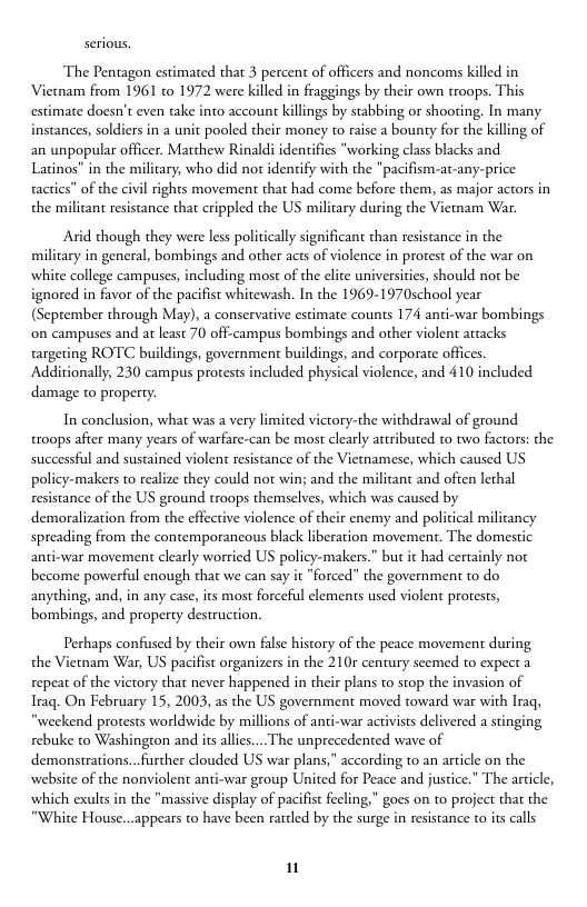 The Pentagon estimated that 3 percent of officers and noncoms killed in Vietnam from 1961 to 1972 were killed in fraggings by their own troops. This estimate doesn’t even take into account killings by stabbing or shooing. In many instances, soldiers in a unit pooled their money to raise a bounty for the killing of an unpopular officer. Matthew Rinald; identifies "working class blacks and Latinos” in the military, who did not identify with the "pacifism-at-any-price actics” of the civil rights movement that had come before them, as major actors in the milicant resistance that crippled the US military during the Vietam War.  Arid though they were less politically significant than resistance in the milicary in general, bombings and other acts of violence in protest of the war on white college campuses, including most of the elite universiies, should not be ignored in favor of the pacifist whitewash. In the 1969-1970school year (September through May), a conservative estimate counts 174 anci-war bombings on campuses and at least 70 off-campus bombings and other violent attacks targeting ROTC buildings, government buildings, and corporate offices Additionally, 230 campus protests included physical violence, and 410 included damage to property.  In conclusion, what was a very limited victory-the withdrawal of ground. troops afier many years of warfare-can be most clearly attributed to two factors: the successful and sustained violent resistance of the Vietnamese, which caused US policy-makers to realize they could not win; and the milicant and often lethal resistance of the US ground troops themselves, which was caused by demoralization from the effective violence of their enemy and policical militancy spreading from the contemporancous black liberation movement. The domestic anti-war movement clearly worried US policy-makers.” but it had certainly not become powerful enough that we can say it "forced” the government to do anything, and, in any case, its most forceful clements used violent protests, bombings, and property destruction.  Perhaps confused by their own false history of the peace movement during the Vietnam War, US pacifist organizers in the 210r century seemed to expect a repeat of the victory that never happened in their plans to stop the invasion of Iraq. On February 15, 2003, as the US government moved toward war with Iraq, "weekend protests worldwide by millions of anti-war activists delivered a stinging rebuke to Washington and it alles.... The unprecedented wave of demonstrations..further clouded US war plans," according to an article on the website of the nonviolent anti-war group United for Peace and justice.” The article, which exults in the "massive display of pacifis fecling,” goes on to project that the "White House...appears to have been rattled by the surge in resistance to its calls  1 
